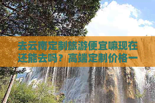 开云网站：去云南定制旅游便宜嘛现在还能去吗？高端定制价格一览及出行指南(图1)